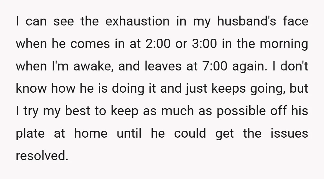 I can see the exhaustion in my husband's face when he comes in at 2:00 or 3:00 in the morning when I'm awake, and leaves at 7:00 again. I don't...
