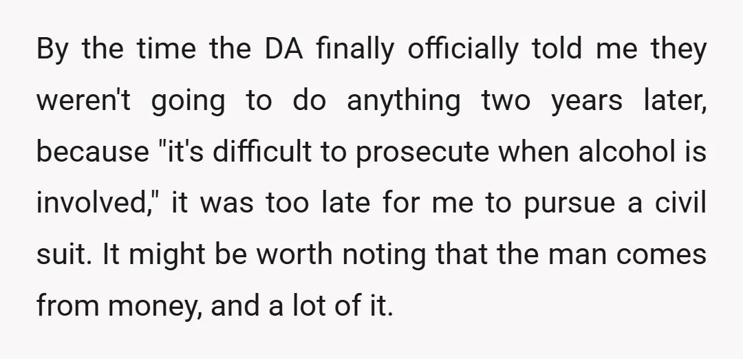 By the time the DA finally officially told me they weren't going to do anything two years later, because "it's difficult to prosecute when alcohol is involved," it was too...