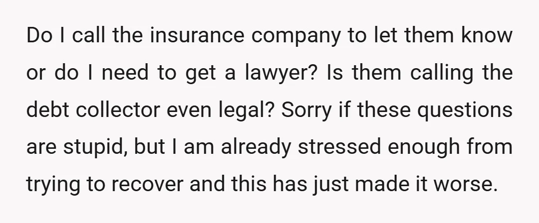 Do I call the insurance company to let them know or do I need to get a lawyer? Is them calling the debt collector even legal? Sorry if these questions...
