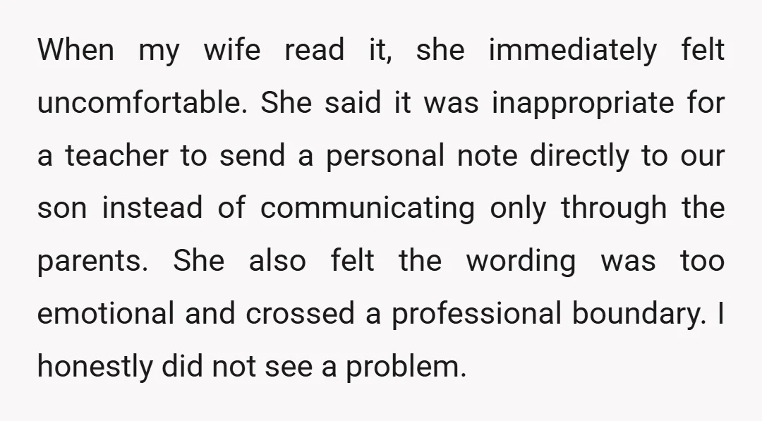 When my wife read it, she immediately felt uncomfortable. She said it was inappropriate for a teacher to send a personal note directly to our son instead of communicating only...