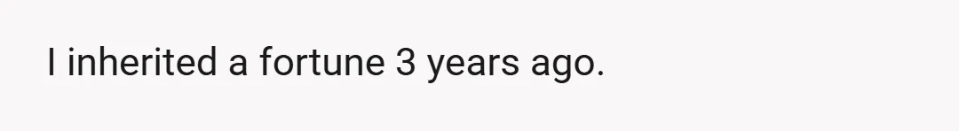 I inherited a fortune 3 years ago.