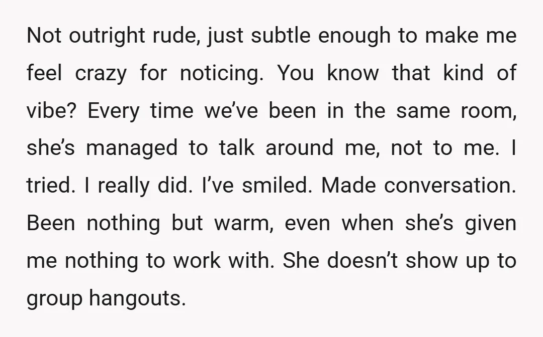 Not outright rude, just subtle enough to make me feel crazy for noticing. You know that kind of vibe? Every time we’ve been in the same room, she’s managed to...