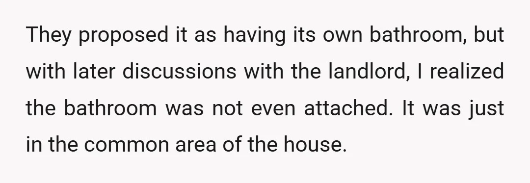 They proposed it as having its own bathroom, but with later discussions with the landlord, I realized the bathroom was not even attached. It was just in the common area...