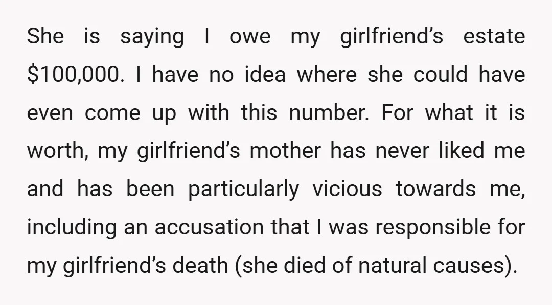 She is saying I owe my girlfriend’s estate $100,000. I have no idea where she could have even come up with this number. For what it is worth, my girlfriend’s...