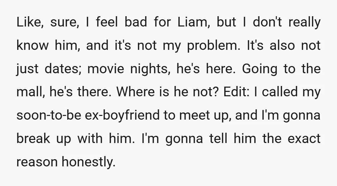 Like, sure, I feel bad for Liam, but I don't really know him, and it's not my problem. It's also not just dates; movie nights, he's here. Going to the...