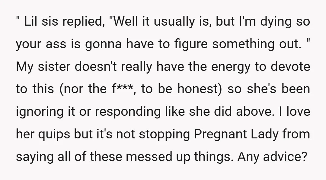" Lil sis replied, "Well it usually is, but I'm dying so your ass is gonna have to figure something out. " My sister doesn't really have the energy to...