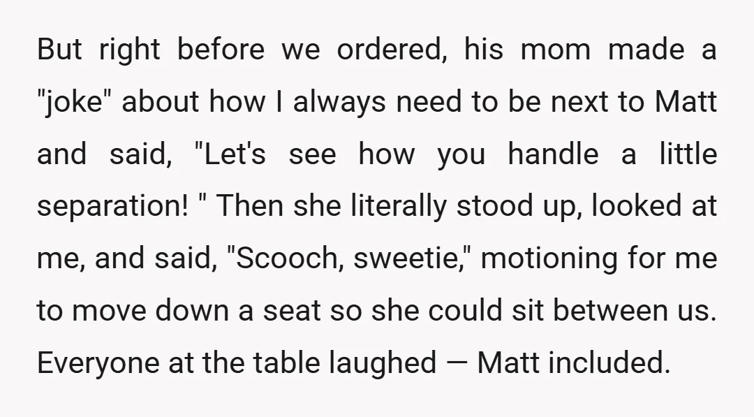 But right before we ordered, his mom made a "joke" about how I always need to be next to Matt and said, "Let's see how you handle a little separation!...