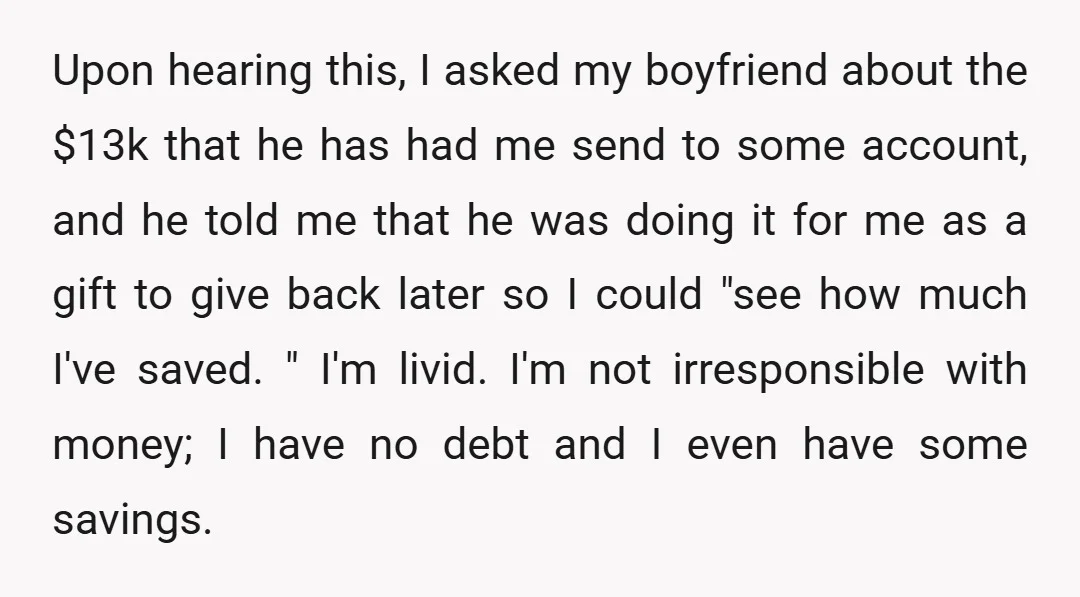 Upon hearing this, I asked my boyfriend about the $13k that he has had me send to some account, and he told me that he was doing it for me...
