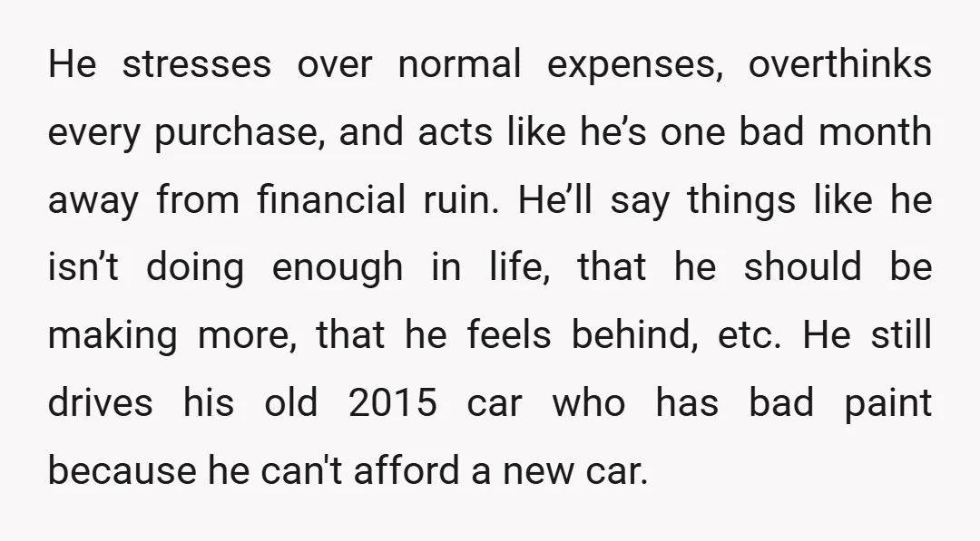 He stresses over normal expenses, overthinks every purchase, and acts like he’s one bad month away from financial ruin. He’ll say things like he isn’t doing enough in life, that...