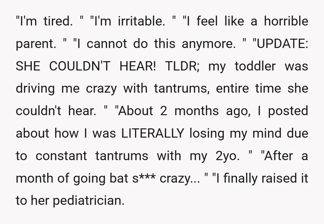 "I'm tired. " "I'm irritable. " "I feel like a horrible parent. " "I cannot do this anymore. " "UPDATE: SHE COULDN'T HEAR! TLDR; my toddler was driving me crazy...