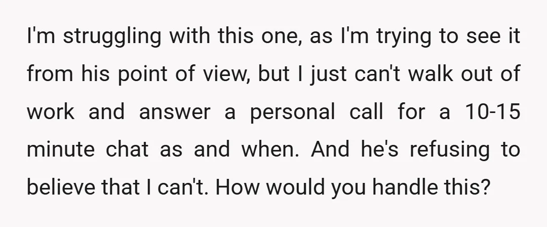 I'm struggling with this one, as I'm trying to see it from his point of view, but I just can't walk out of work and answer a personal call for...