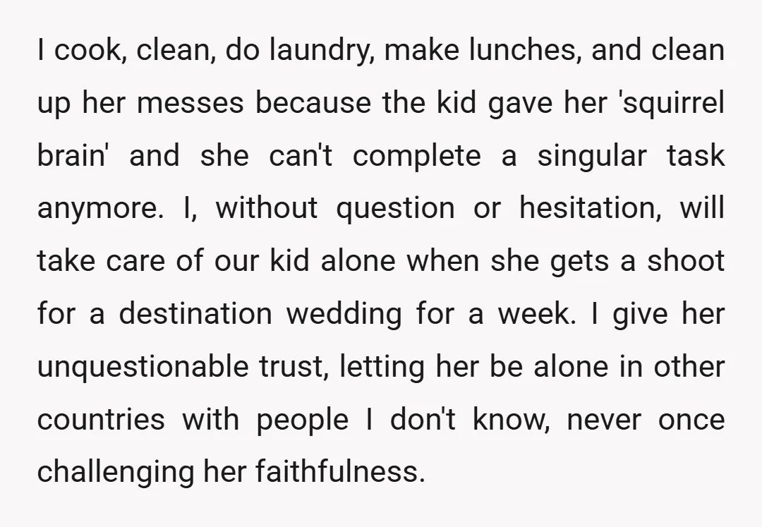 I cook, clean, do laundry, make lunches, and clean up her messes because the kid gave her 'squirrel brain' and she can't complete a singular task anymore. I, without question...