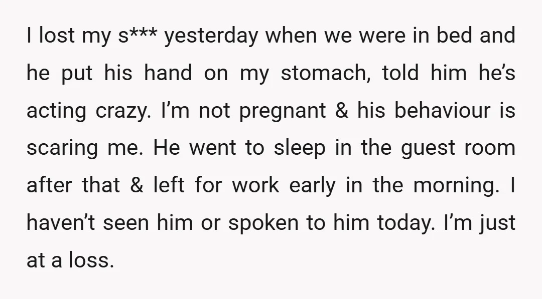 I lost my s*** yesterday when we were in bed and he put his hand on my stomach, told him he’s acting crazy. I’m not pregnant & his behaviour is...