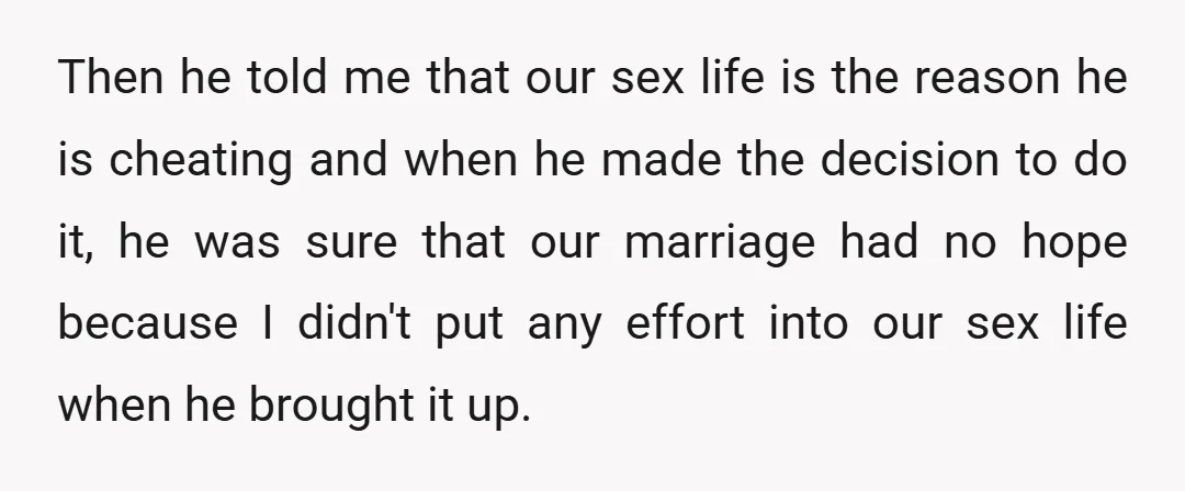 Then he told me that our sex life is the reason he is cheating and when he made the decision to do it, he was sure that our marriage had...
