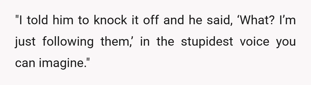 "I told him to knock it off and he said, &lsquo;What? I&rsquo;m just following them,&rsquo; in the stupidest voice you can imagine."