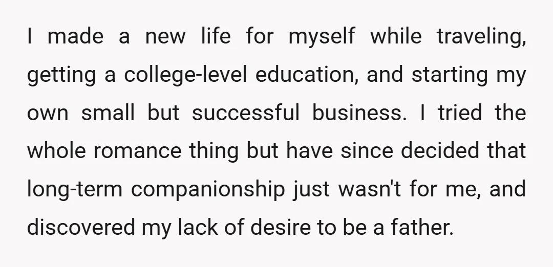 I made a new life for myself while traveling, getting a college-level education, and starting my own small but successful business. I tried the whole romance thing but have since...