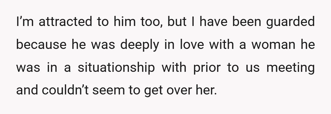 I’m attracted to him too, but I have been guarded because he was deeply in love with a woman he was in a situationship with prior to us meeting and...