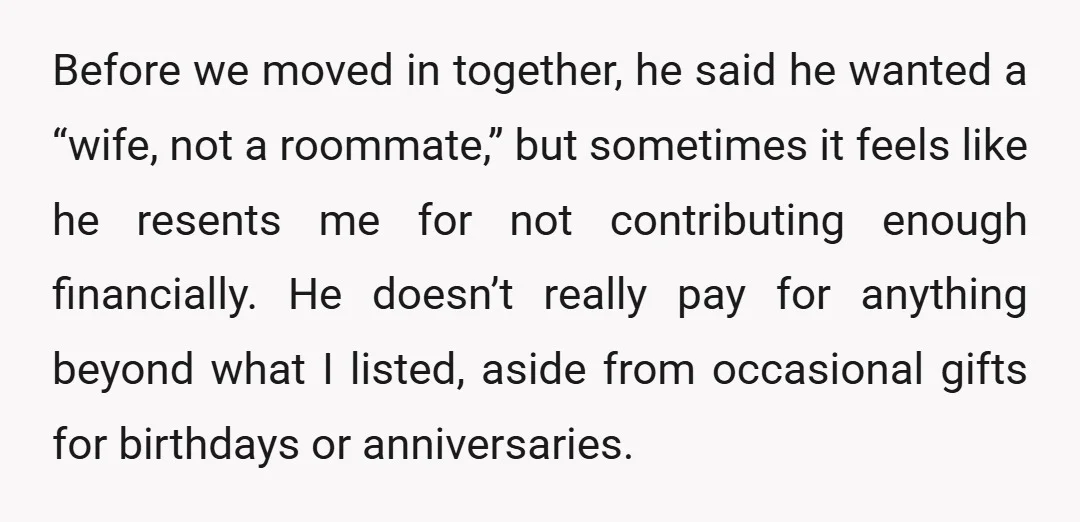 Before we moved in together, he said he wanted a “wife, not a roommate,” but sometimes it feels like he resents me for not contributing enough financially. He doesn’t really...