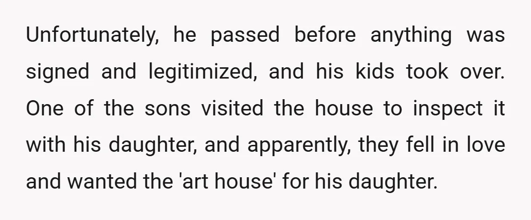 Unfortunately, he passed before anything was signed and legitimized, and his kids took over. One of the sons visited the house to inspect it with his daughter, and apparently, they...