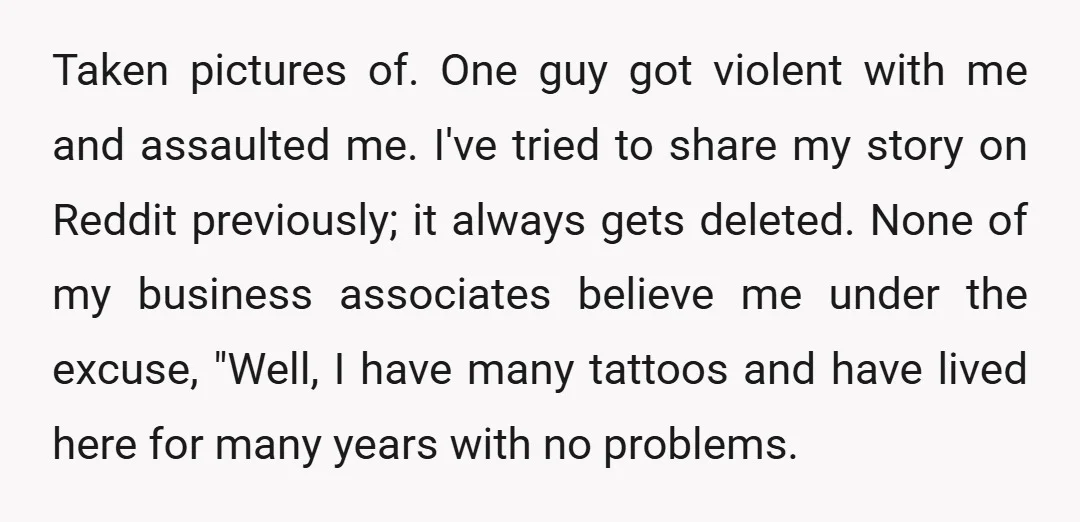 Taken pictures of. One guy got violent with me and assaulted me. I've tried to share my story on Reddit previously; it always gets deleted. None of my business associates...