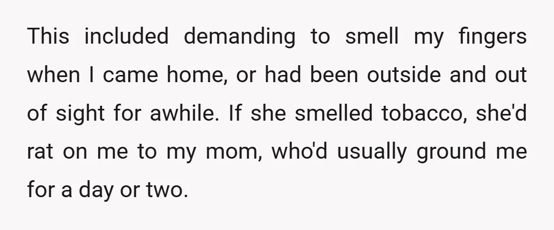 This included demanding to smell my fingers when I came home, or had been outside and out of sight for awhile. If she smelled tobacco, she'd rat on me to...