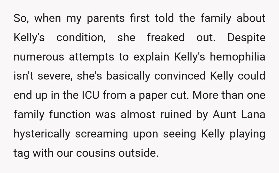 So, when my parents first told the family about Kelly's condition, she freaked out. Despite numerous attempts to explain Kelly's hemophilia isn't severe, she's basically convinced Kelly could end up...