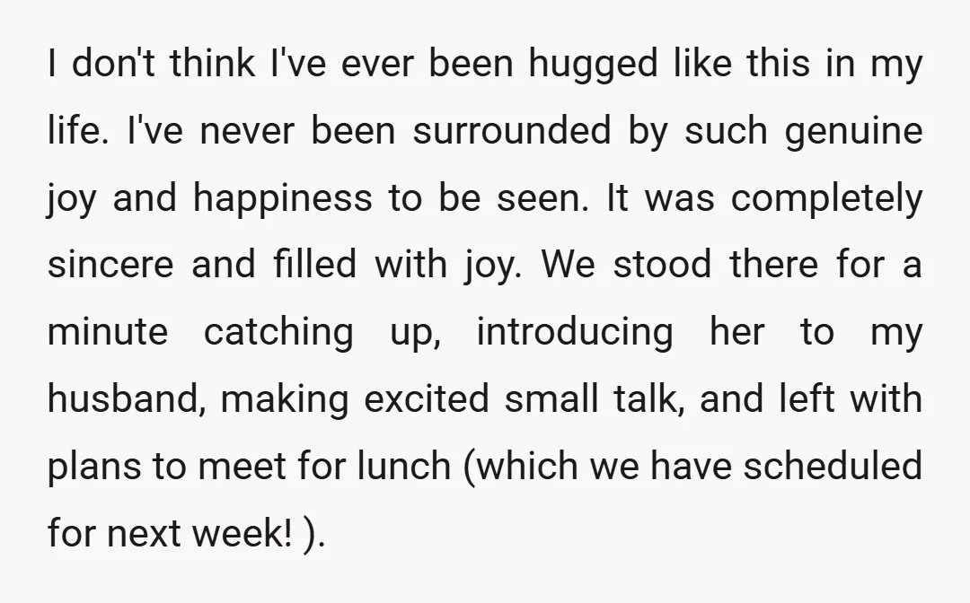 I don't think I've ever been hugged like this in my life. I've never been surrounded by such genuine joy and happiness to be seen. It was completely sincere and...