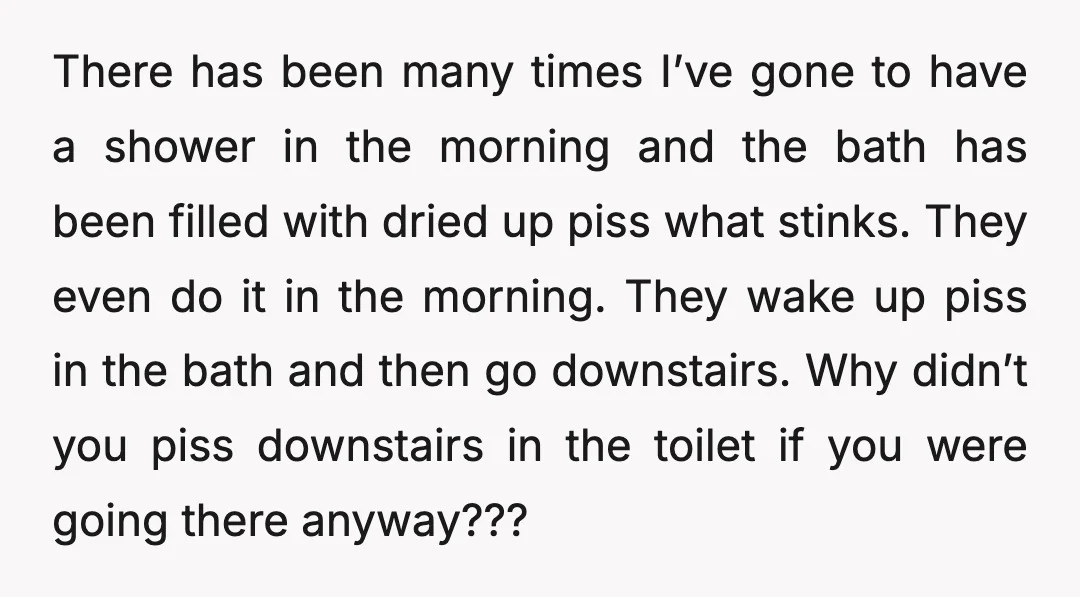 There has been many times I’ve gone to have a shower in the morning and the bath has been filled with dried up piss what stinks. They even do it...