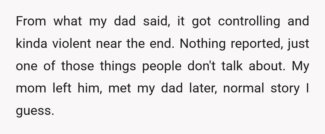 From what my dad said, it got controlling and kinda violent near the end. Nothing reported, just one of those things people don't talk about. My mom left him, met...
