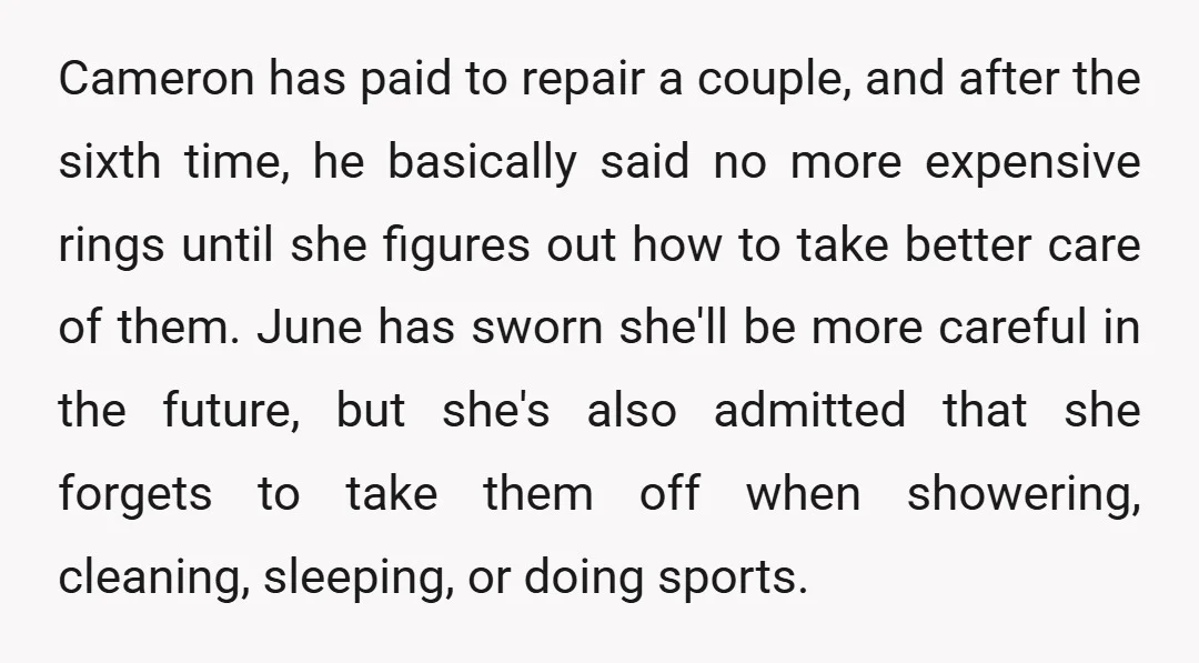 Cameron has paid to repair a couple, and after the sixth time, he basically said no more expensive rings until she figures out how to take better care of them....