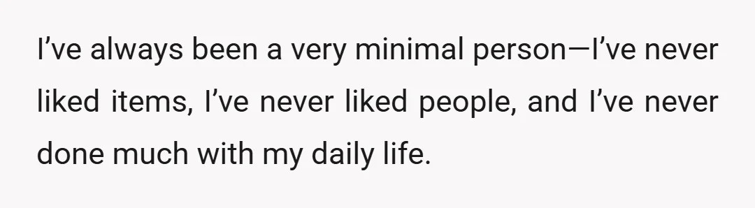 I’ve always been a very minimal person—I’ve never liked items, I’ve never liked people, and I’ve never done much with my daily life.