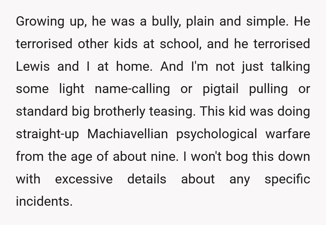 Growing up, he was a bully, plain and simple. He terrorised other kids at school, and he terrorised Lewis and I at home. And I'm not just talking some light...