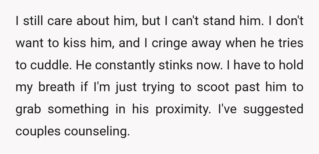 I still care about him, but I can't stand him. I don't want to kiss him, and I cringe away when he tries to cuddle. He constantly stinks now. I...
