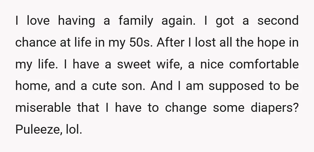 I love having a family again. I got a second chance at life in my 50s. After I lost all the hope in my life. I have a sweet wife,...