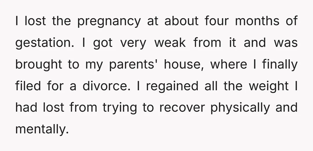I lost the pregnancy at about four months of gestation. I got very weak from it and was brought to my parents' house, where I finally filed for a divorce....