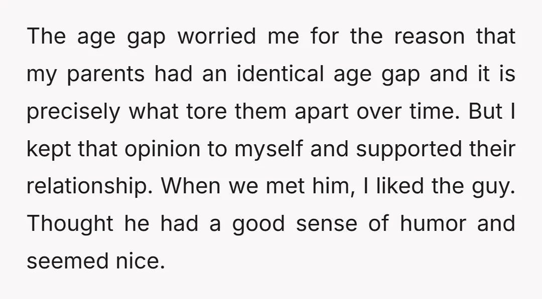 The age gap worried me for the reason that my parents had an identical age gap and it is precisely what tore them apart over time. But I kept that...
