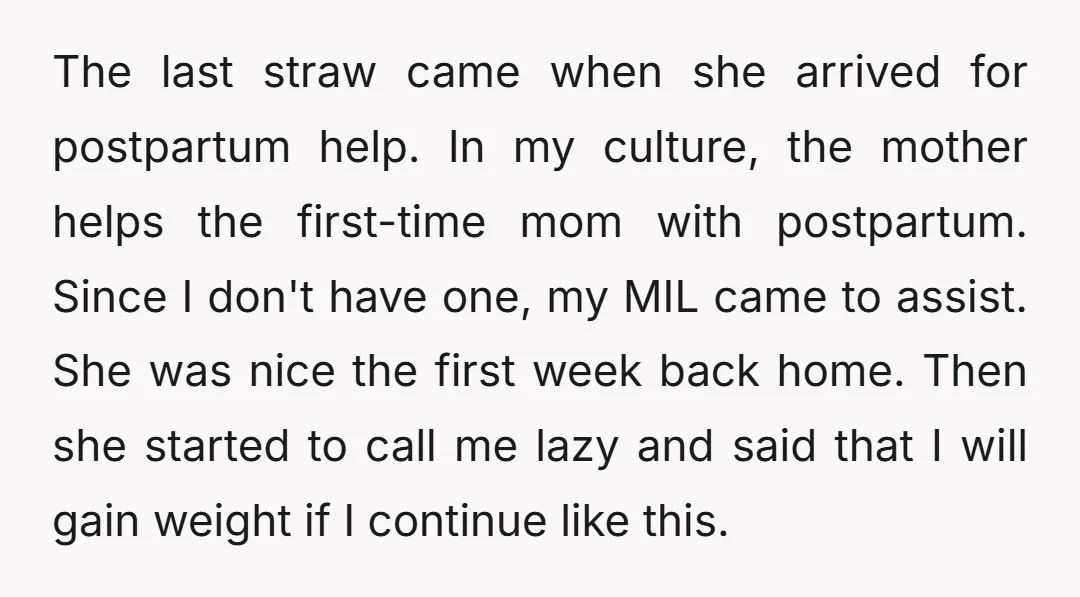 The last straw came when she arrived for postpartum help. In my culture, the mother helps the first-time mom with postpartum. Since I don't have one, my MIL came to...