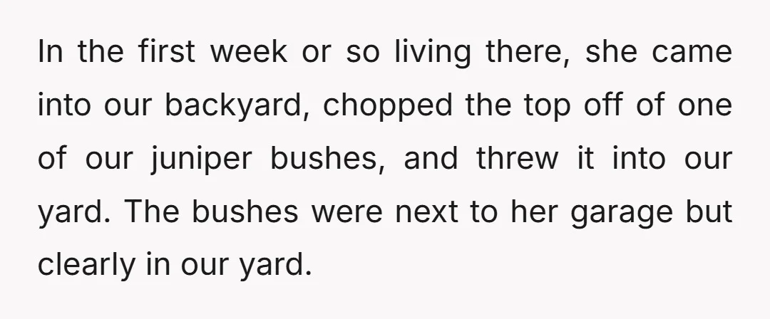 In the first week or so living there, she came into our backyard, chopped the top off of one of our juniper bushes, and threw it into our yard. The...