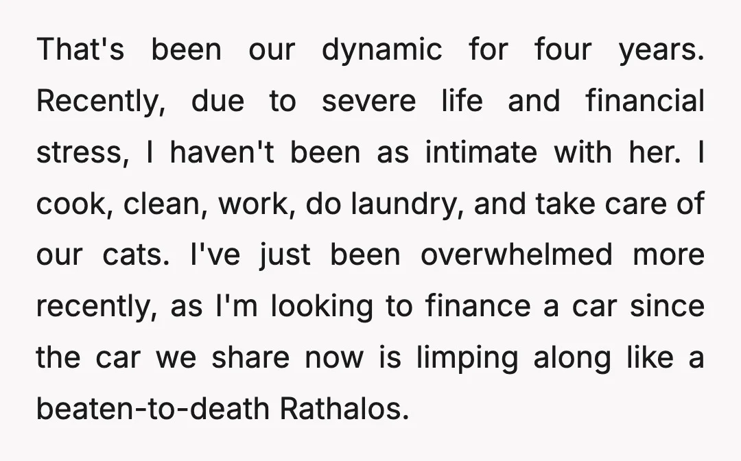 That's been our dynamic for four years. Recently, due to severe life and financial stress, I haven't been as intimate with her. I cook, clean, work, do laundry, and take...