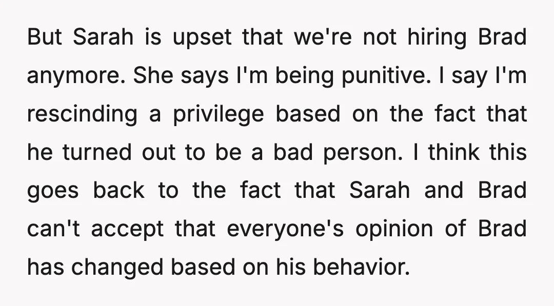 But Sarah is upset that we're not hiring Brad anymore. She says I'm being punitive. I say I'm rescinding a privilege based on the fact that he turned out to...