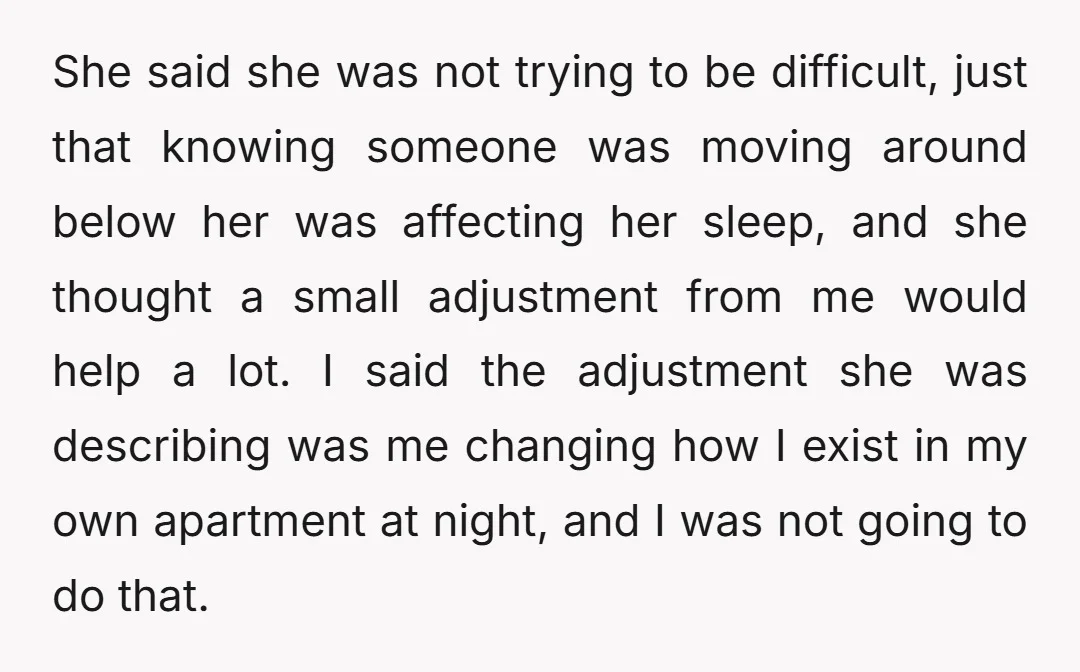 She said she was not trying to be difficult, just that knowing someone was moving around below her was affecting her sleep, and she thought a small adjustment from me...