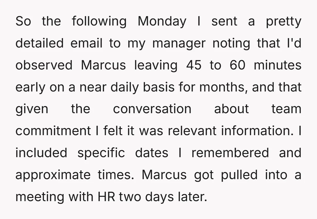 So the following Monday I sent a pretty detailed email to my manager noting that I'd observed Marcus leaving 45 to 60 minutes early on a near daily basis for...