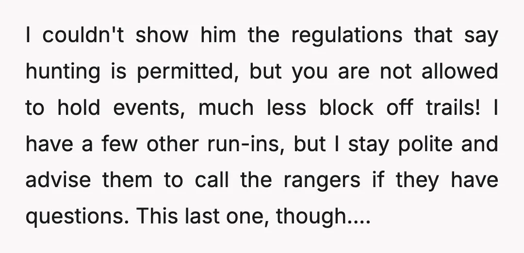 I couldn't show him the regulations that say hunting is permitted, but you are not allowed to hold events, much less block off trails! I have a few other run-ins,...