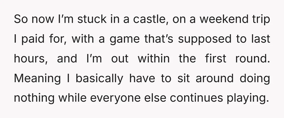 So now I’m stuck in a castle, on a weekend trip I paid for, with a game that’s supposed to last hours, and I’m out within the first round. Meaning...