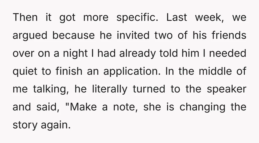 Then it got more specific. Last week, we argued because he invited two of his friends over on a night I had already told him I needed quiet to finish...