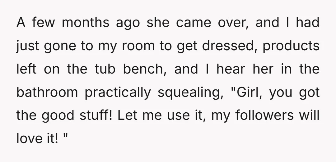 A few months ago she came over, and I had just gone to my room to get dressed, products left on the tub bench, and I hear her in the...