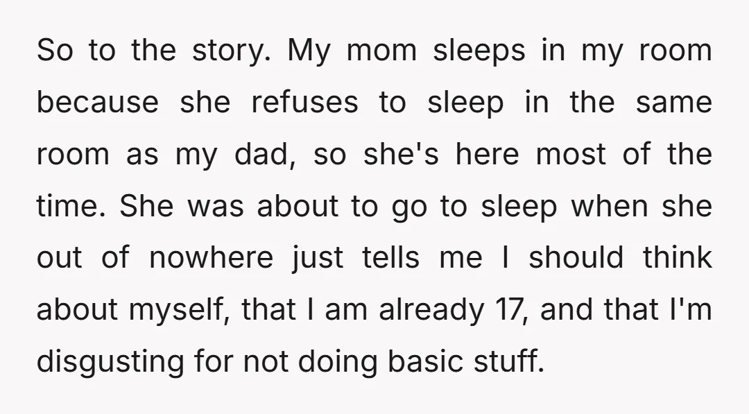 So to the story. My mom sleeps in my room because she refuses to sleep in the same room as my dad, so she's here most of the time. She...