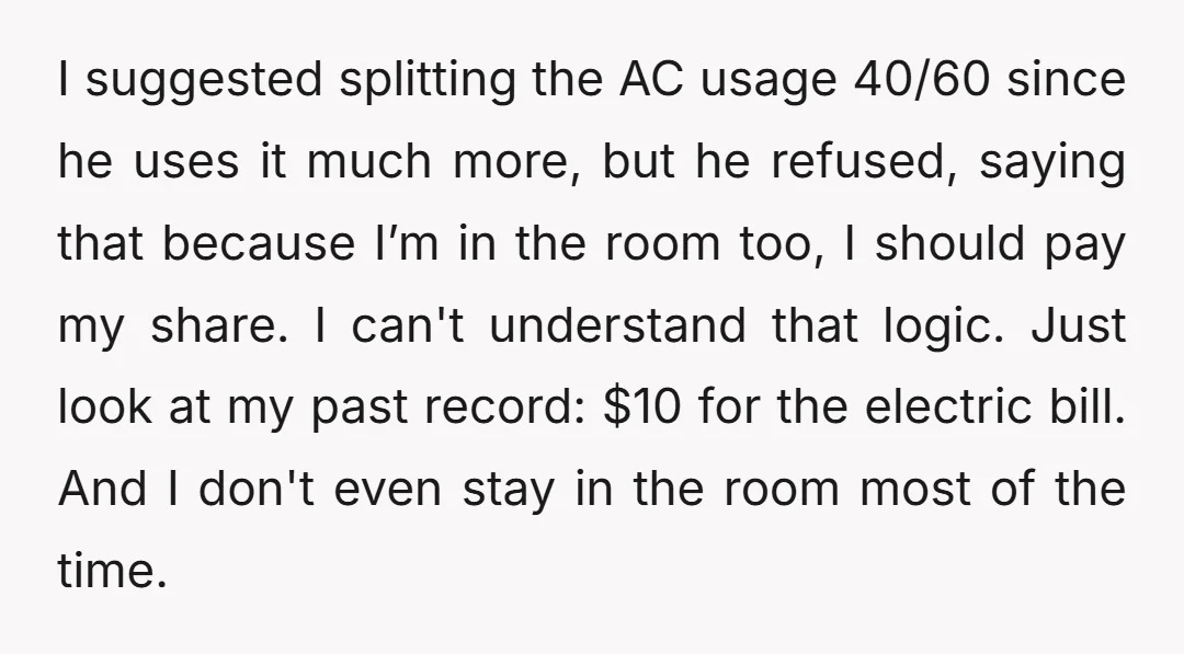 I suggested splitting the AC usage 40/60 since he uses it much more, but he refused, saying that because I’m in the room too, I should pay my share. I...