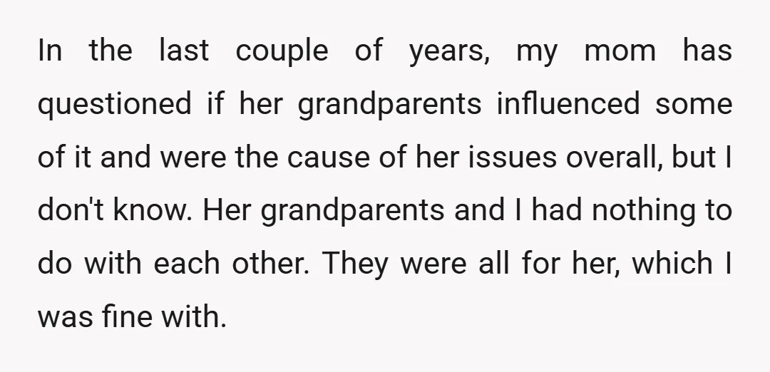 In the last couple of years, my mom has questioned if her grandparents influenced some of it and were the cause of her issues overall, but I don't know. Her...