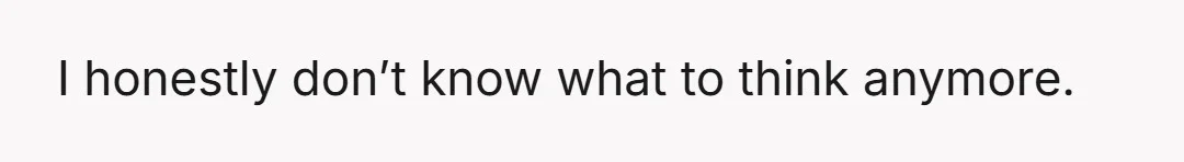 I honestly don’t know what to think anymore.